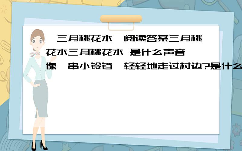 《三月桃花水》阅读答案三月桃花水三月桃花水 是什么声音,像一串小铃铛,轻轻地走过村边?是什么光芒,像一匹明洁的丝绸,映照着蓝天?呵,河流醒来了!三月桃花水,舞动着绚丽的朝霞,向前流