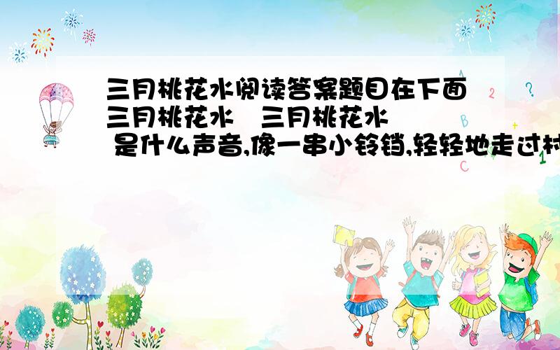 三月桃花水阅读答案题目在下面三月桃花水   三月桃花水  是什么声音,像一串小铃铛,轻轻地走过村边?是什么光芒,像一匹明洁的丝绸,映照着蓝天?  呵,河流醒来了!三月桃花水,舞动着绚丽的朝