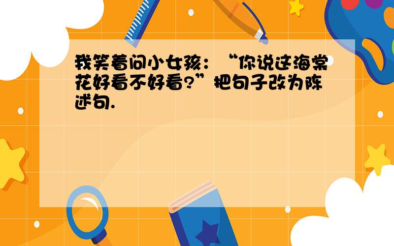 我笑着问小女孩：“你说这海棠花好看不好看?”把句子改为陈述句.