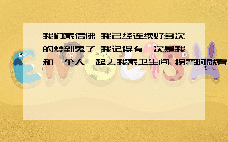 我们家信佛 我已经连续好多次的梦到鬼了 我记得有一次是我和一个人一起去我家卫生间 拐弯时就看到一个低着头的鬼 而我旁边的人竟然看不到 之后就被惊醒了 这件事一直都没有跟妈妈说