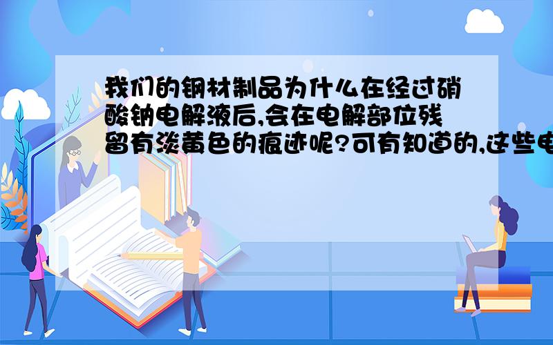 我们的钢材制品为什么在经过硝酸钠电解液后,会在电解部位残留有淡黄色的痕迹呢?可有知道的,这些电解后留下的淡黄色的痕迹用清洗液洗不掉