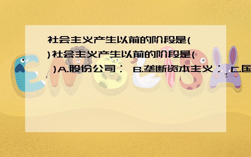 社会主义产生以前的阶段是( )社会主义产生以前的阶段是( )A.股份公司； B.垄断资本主义； C.国家垄断资本主义； D.国际垄断同盟