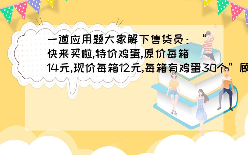 一道应用题大家解下售货员：“快来买啦,特价鸡蛋,原价每箱14元,现价每箱12元,每箱有鸡蛋30个”顾客甲：“涐店里买了一些这种特价鸡蛋,花的钱比按原价买同样多鸡蛋花的钱的2倍少96元”