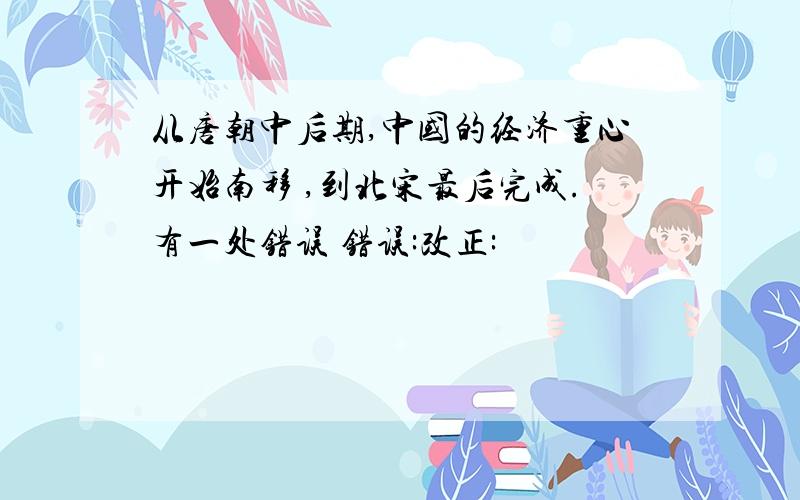 从唐朝中后期,中国的经济重心开始南移 ,到北宋最后完成.有一处错误 错误:改正: