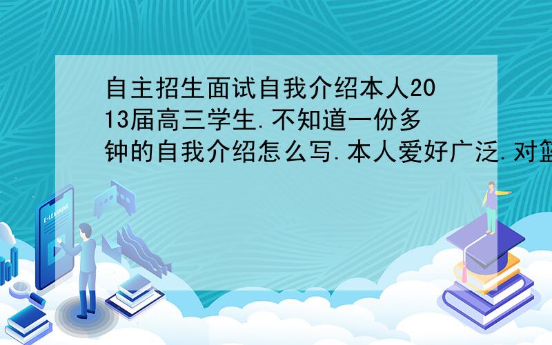 自主招生面试自我介绍本人2013届高三学生.不知道一份多钟的自我介绍怎么写.本人爱好广泛.对篮球,科技等方面都还较了解.课内的话化学学的很好.其余的都差不多.恳请高手教教我.最好给一