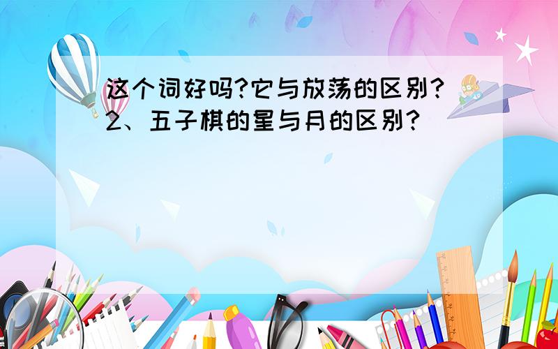 这个词好吗?它与放荡的区别?2、五子棋的星与月的区别?