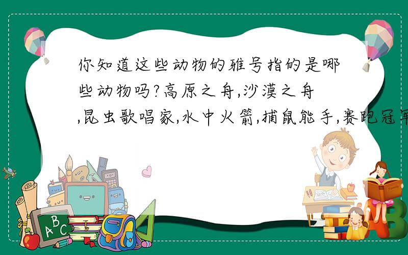 你知道这些动物的雅号指的是哪些动物吗?高原之舟,沙漠之舟,昆虫歌唱家,水中火箭,捕鼠能手,赛跑冠军.