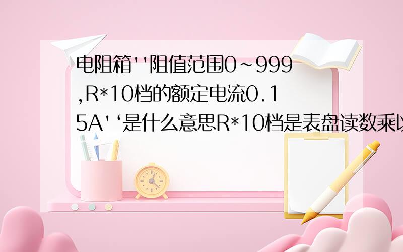 电阻箱''阻值范围0~999,R*10档的额定电流0.15A'‘是什么意思R*10档是表盘读数乘以10么