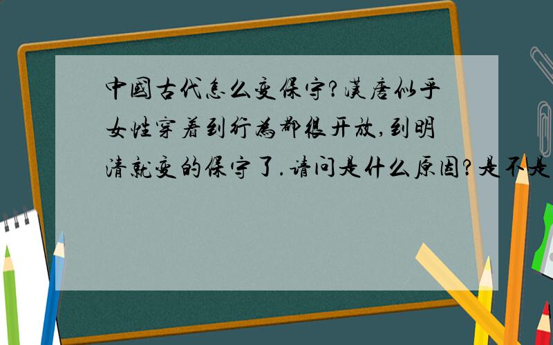 中国古代怎么变保守?汉唐似乎女性穿着到行为都很开放,到明清就变的保守了.请问是什么原因?是不是中国古代怎么变保守?汉唐似乎女性穿着到行为都很开放,到明清就变的保守了.请问是什么