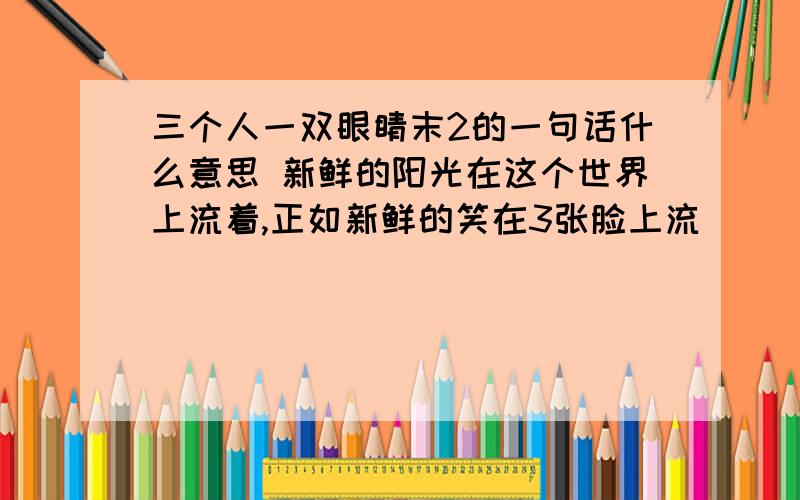 三个人一双眼睛末2的一句话什么意思 新鲜的阳光在这个世界上流着,正如新鲜的笑在3张脸上流