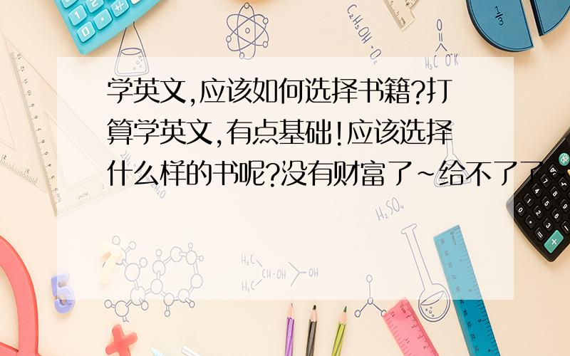 学英文,应该如何选择书籍?打算学英文,有点基础!应该选择什么样的书呢?没有财富了~给不了了~谢谢~