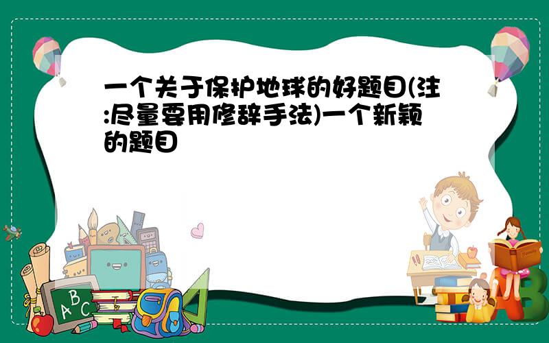 一个关于保护地球的好题目(注:尽量要用修辞手法)一个新颖的题目