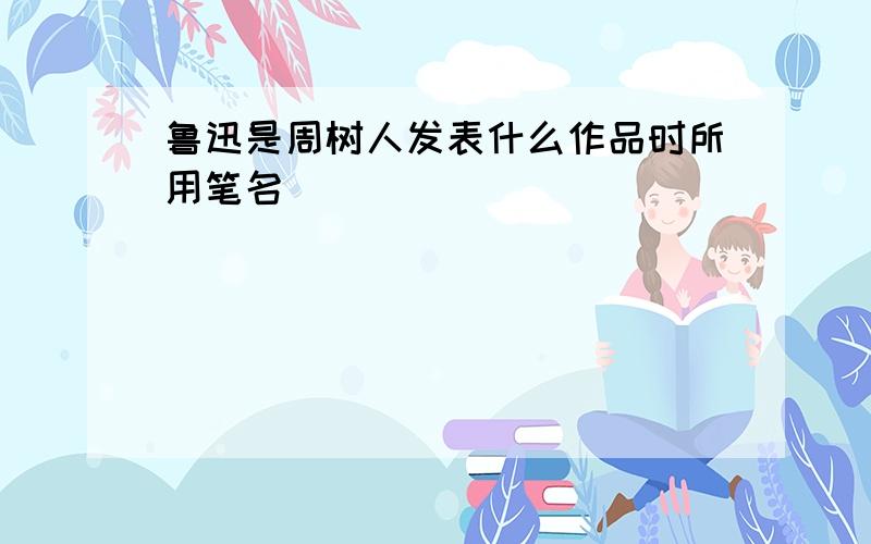 鲁迅是周树人发表什么作品时所用笔名