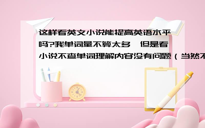 这样看英文小说能提高英语水平吗?我单词量不算太多,但是看小说不查单词理解内容没有问题（当然不是科幻侦探这种难度较高的小说）,我挺懒的也不想查单词,如果只是看,能提高英语水平