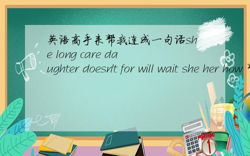 英语高手来帮我连成一句话she long care daughter doesn't for will wait she her how 帮我连成一句话