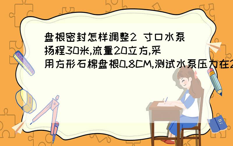 盘根密封怎样调整2 寸口水泵扬程30米,流量20立方,采用方形石棉盘根0.8CM,测试水泵压力在20左右时漏水,(觉得压得很紧了,有时压得太紧会烧坏)请教对这种密封方法有经验老师是不是我安装方