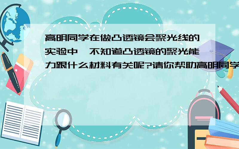 高明同学在做凸透镜会聚光线的实验中,不知道凸透镜的聚光能力跟什么材料有关呢?请你帮助高明同学设计一个实验,写出实验用的材料、步骤.器材：