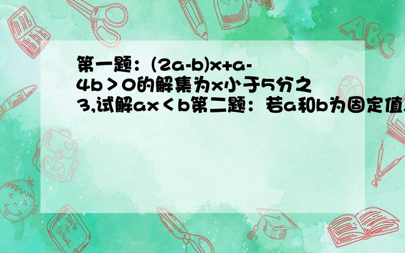 第一题：(2a-b)x+a-4b＞0的解集为x小于5分之3,试解ax＜b第二题：若a和b为固定值,关于x的2lx+a除以3=2+ x+bk除以3,无论k为多少,他的根总是1,求a和b第三题：若a和b为整数,2/3小于a/b小于5/7,当b为最小值