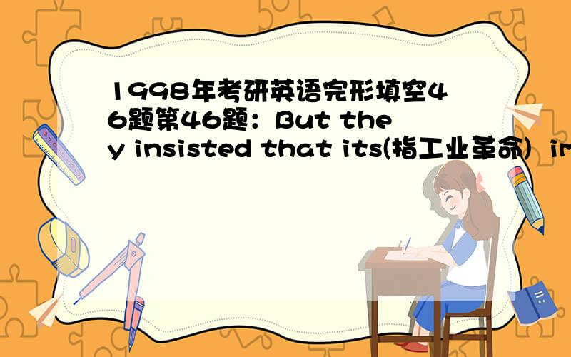 1998年考研英语完形填空46题第46题：But they insisted that its(指工业革命)  immediate results during the period from 1750 to 1850 were widespread poverty and misery for the bulk of the English population. By contrast, they saw in the