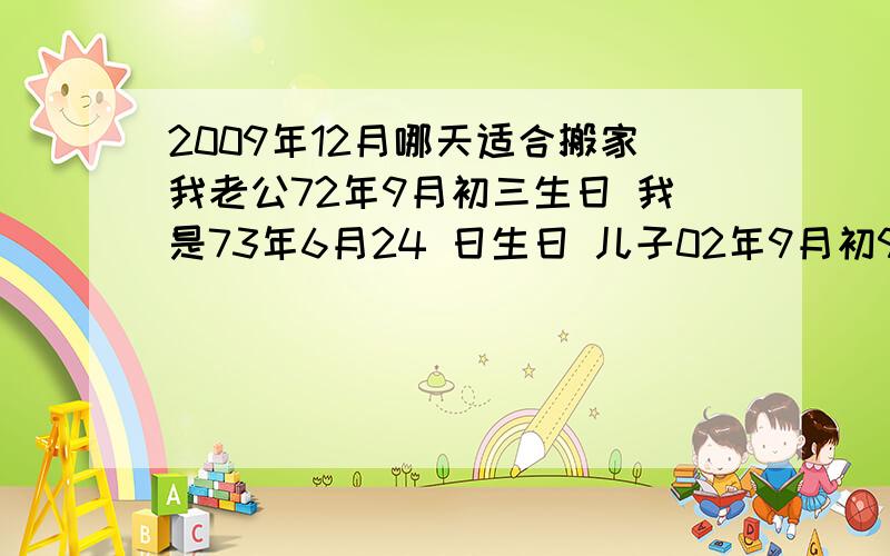 2009年12月哪天适合搬家我老公72年9月初三生日 我是73年6月24 日生日 儿子02年9月初9生日 请问大师 09年12月哪天搬家合适?非常着急 这个月想搬家请大师帮忙指点