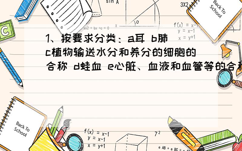 1、按要求分类：a耳 b肺 c植物输送水分和养分的细胞的合称 d蛙血 e心脏、血液和血管等的合称 f花1）属于组织的2）属于器官的3）属于系统的2、动物细胞是动物体结构和_____的基本单位