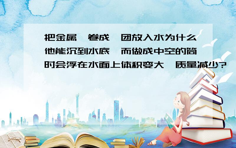 把金属箔卷成一团放入水为什么他能沉到水底,而做成中空的筒时会浮在水面上体积变大,质量减少?