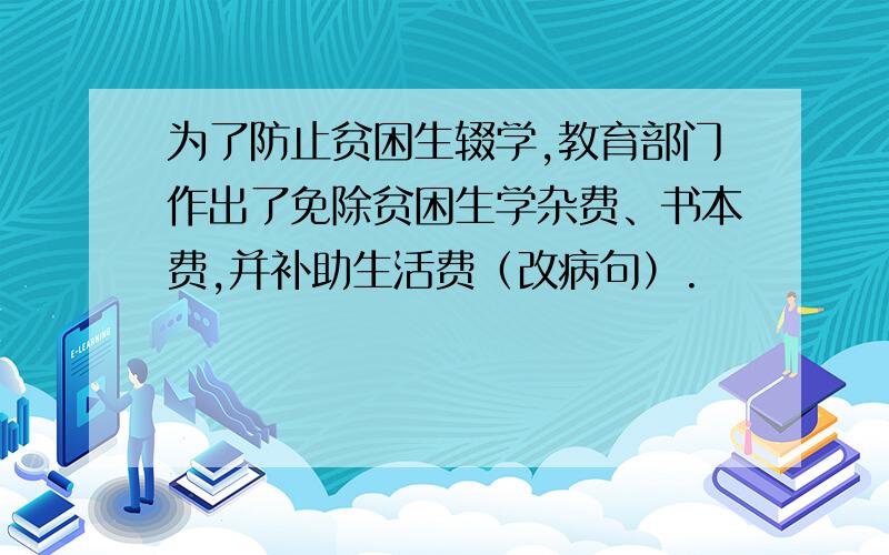 为了防止贫困生辍学,教育部门作出了免除贫困生学杂费、书本费,并补助生活费（改病句）.