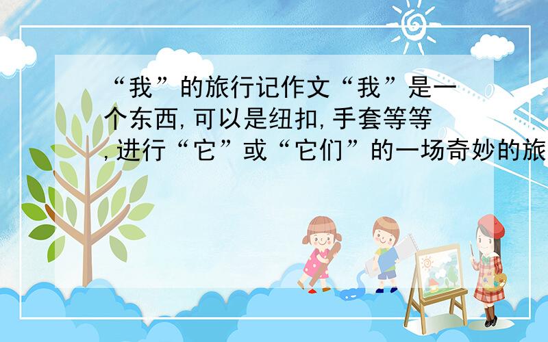 “我”的旅行记作文“我”是一个东西,可以是纽扣,手套等等,进行“它”或“它们”的一场奇妙的旅行.要富有情感·哲理,并新奇,有趣