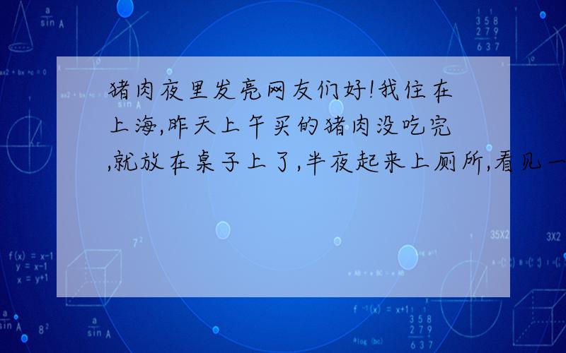 猪肉夜里发亮网友们好!我住在上海,昨天上午买的猪肉没吃完,就放在桌子上了,半夜起来上厕所,看见一块发亮的东西,开灯一看吓死我了,那半块猪肉发亮!请问网友们,这猪肉能不能吃,是不是有