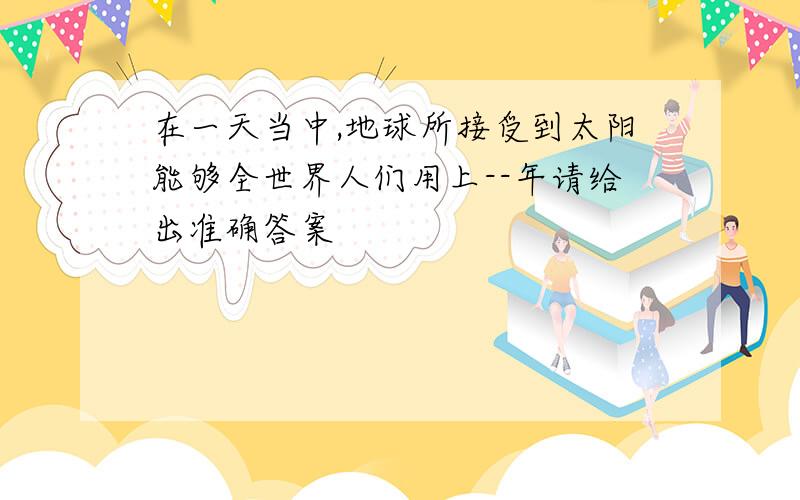 在一天当中,地球所接受到太阳能够全世界人们用上--年请给出准确答案