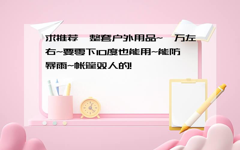 求推荐一整套户外用品~一万左右~要零下10度也能用~能防暴雨~帐篷双人的!