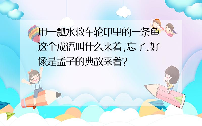 用一瓢水救车轮印里的一条鱼 这个成语叫什么来着,忘了,好像是孟子的典故来着?