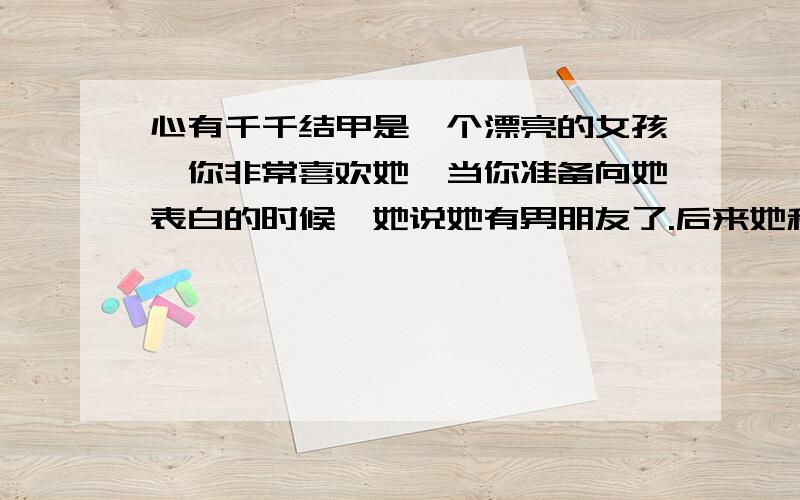 心有千千结甲是一个漂亮的女孩,你非常喜欢她,当你准备向她表白的时候,她说她有男朋友了.后来她和男朋友分手,她说她喜欢你.可他已经不是处女了.这是的她说喜欢你是感情的寄托还是……