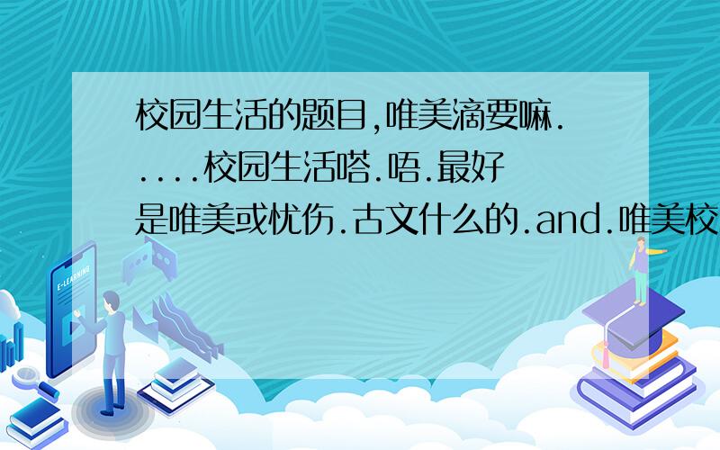 校园生活的题目,唯美滴要嘛.....校园生活嗒.唔.最好是唯美或忧伤.古文什么的.and.唯美校园文章、、、