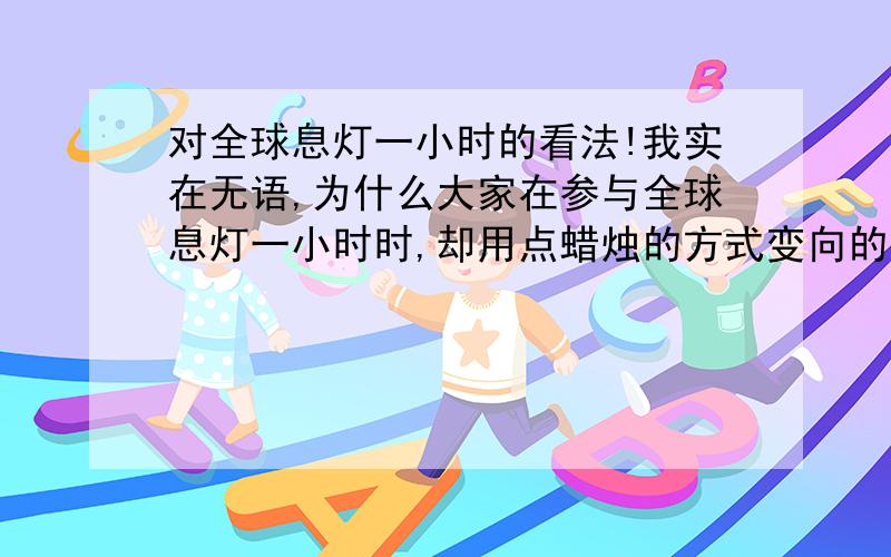 对全球息灯一小时的看法!我实在无语,为什么大家在参与全球息灯一小时时,却用点蜡烛的方式变向的污染地球,这对全球息灯一小时有什么意益吗?这样做您支持吗,请谈一下您的看法!