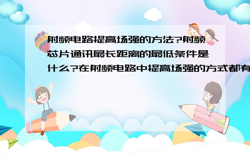 射频电路提高场强的方法?射频芯片通讯最长距离的最低条件是什么?在射频电路中提高场强的方式都有哪几种?怎样提高射频信号的发射端的场强?场强不够的话,会对电路起到什么影响,场强太