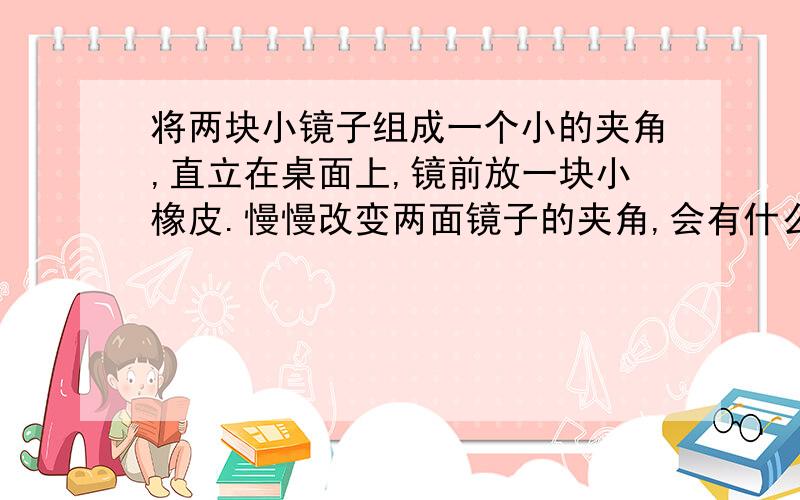 将两块小镜子组成一个小的夹角,直立在桌面上,镜前放一块小橡皮.慢慢改变两面镜子的夹角,会有什么现象