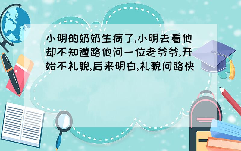 小明的奶奶生病了,小明去看他却不知道路他问一位老爷爷,开始不礼貌,后来明白,礼貌问路快