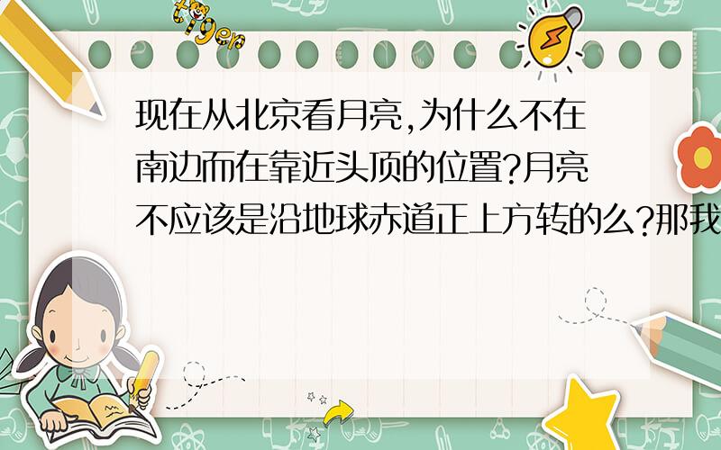 现在从北京看月亮,为什么不在南边而在靠近头顶的位置?月亮不应该是沿地球赤道正上方转的么?那我在这里只能看到它有点偏南.什么情况.是我物理太差了?