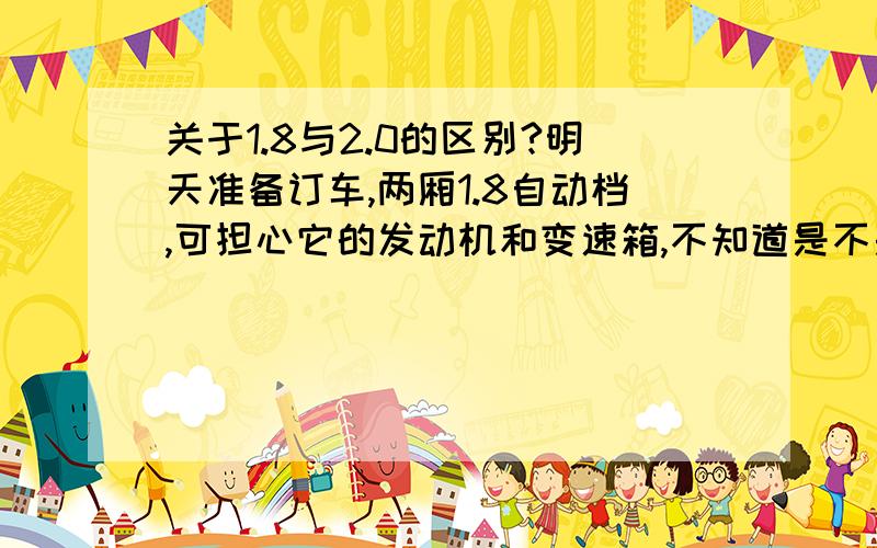 关于1.8与2.0的区别?明天准备订车,两厢1.8自动档,可担心它的发动机和变速箱,不知道是不是进口的,和2.0的有什么区别?