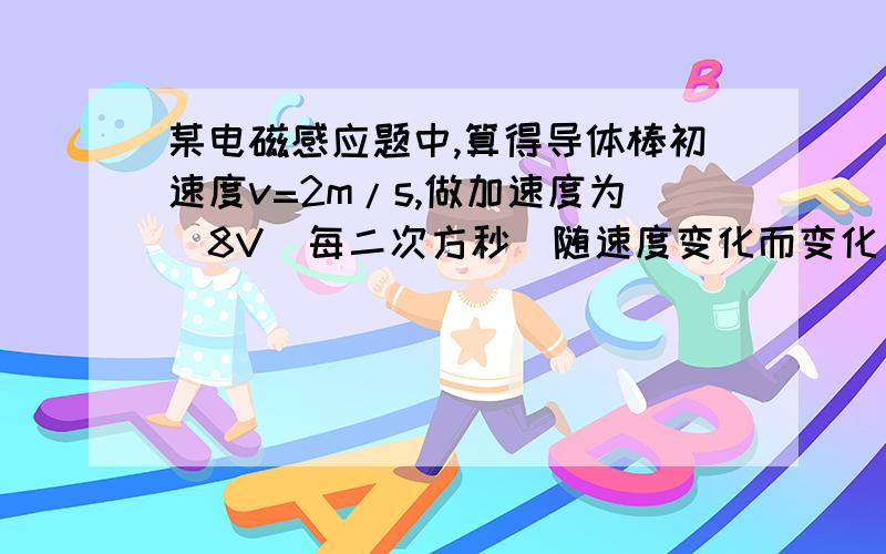 某电磁感应题中,算得导体棒初速度v=2m/s,做加速度为（8V）每二次方秒（随速度变化而变化）的减速运动（不受除安培力外其他阻力）,求导体棒停下所需时间,以及从减速到停下经过的位移.