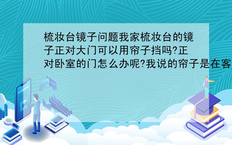 梳妆台镜子问题我家梳妆台的镜子正对大门可以用帘子挡吗?正对卧室的门怎么办呢?我说的帘子是在客厅与卧室的链接走廊处我垂挂了一副布帘,这样可以吗?如果可以,那卧室的门如何解决呢?