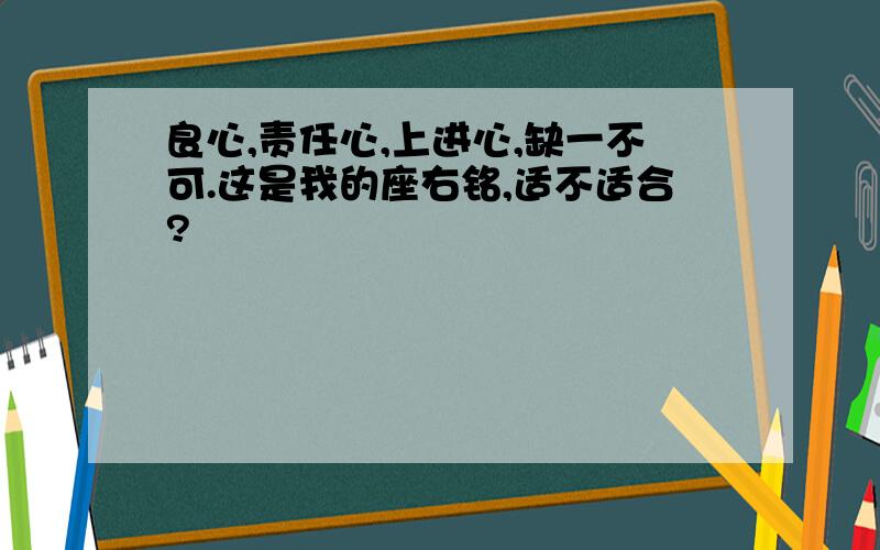 良心,责任心,上进心,缺一不可.这是我的座右铭,适不适合?