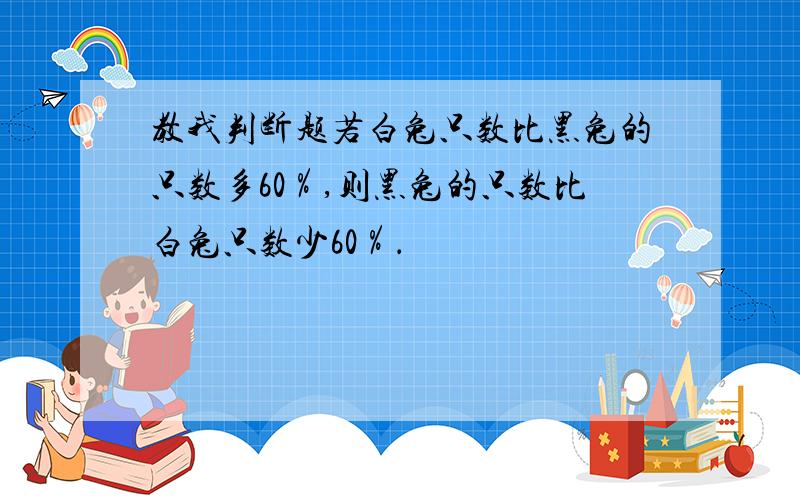 教我判断题若白兔只数比黑兔的只数多60％,则黑兔的只数比白兔只数少60％．