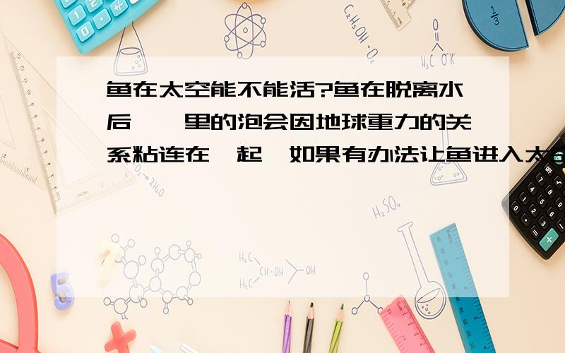 鱼在太空能不能活?鱼在脱离水后,鳃里的泡会因地球重力的关系粘连在一起,如果有办法让鱼进入太空,那么鱼能不能活?给予其适当的环境,如氧气、适当的压力、防辐射