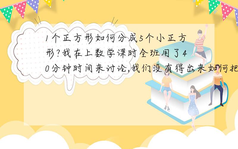 1个正方形如何分成5个小正方形?我在上数学课时全班用了40分钟时间来讨论,我们没有得出来如何把1个正方形分成5个独立的正方形,如果能,请描述清楚或图解；如果不能,请告诉我证明方法.