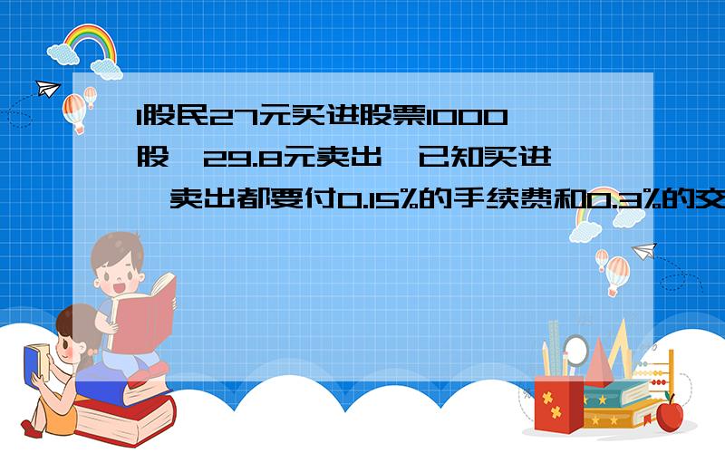 1股民27元买进股票1000股,29.8元卖出,已知买进,卖出都要付0.15%的手续费和0.3%的交易税,他收益如何?要准确!算式和答案都要