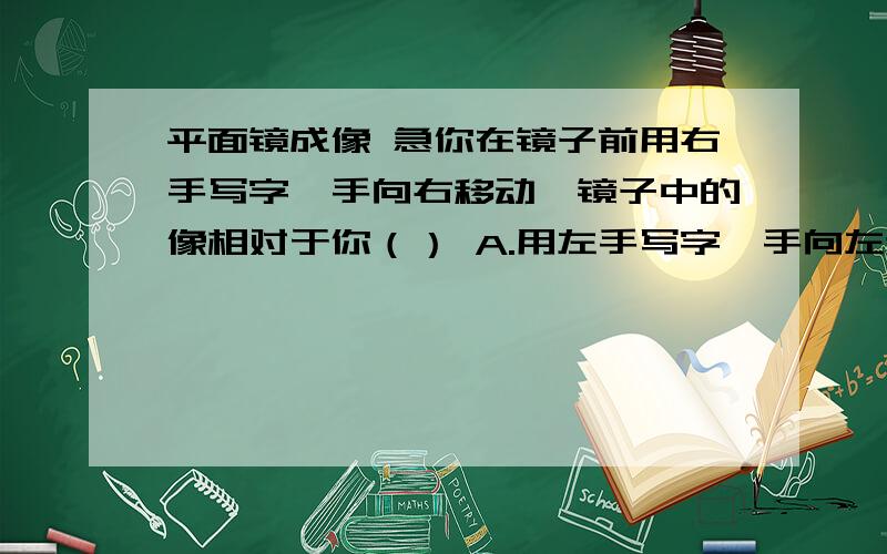 平面镜成像 急你在镜子前用右手写字,手向右移动,镜子中的像相对于你（） A.用左手写字,手向左移动；B.用右手写字,手向右移动；C.用左手写字,手向右移动；D.用右手写字,手向左移动 请说