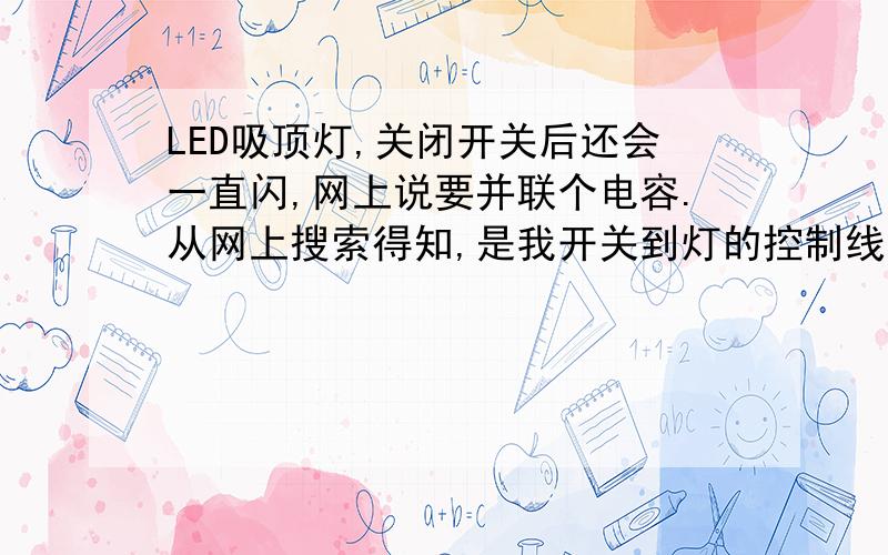 LED吸顶灯,关闭开关后还会一直闪,网上说要并联个电容.从网上搜索得知,是我开关到灯的控制线跟其他火线同个线槽里并行太长了,导致有容性感应电,由于开关只控制火线,已经确认控制的是火