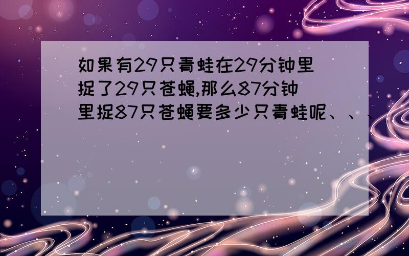 如果有29只青蛙在29分钟里捉了29只苍蝇,那么87分钟里捉87只苍蝇要多少只青蛙呢、、、